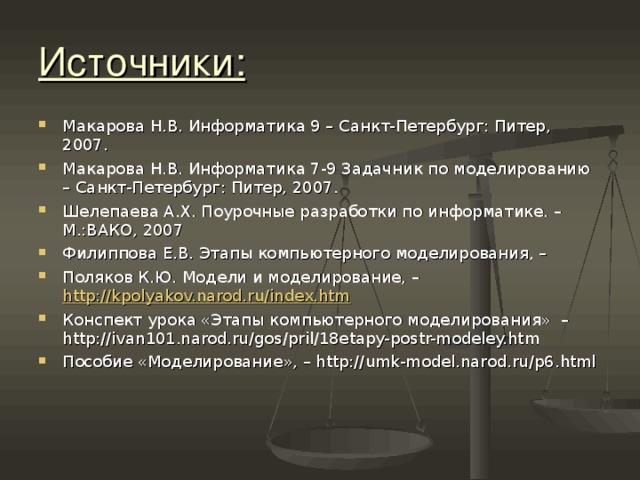 Источники: Макарова Н.В. Информатика 9 – Санкт-Петербург: Питер, 2007. Макарова Н.В. Информатика 7-9 Задачник по моделированию – Санкт-Петербург: Питер, 2007. Шелепаева А.Х. Поурочные разработки по информатике. – М.:ВАКО, 2007 Филиппова Е.В. Этапы компьютерного моделирования, – Поляков К.Ю. Модели и моделирование, – http://kpolyakov.narod.ru/index.htm Конспект урока «Этапы компьютерного моделирования» –http://ivan101.narod.ru/gos/pril/18etapy-postr-modeley.htm Пособие «Моделирование», – http://umk-model.narod.ru/p6.html  