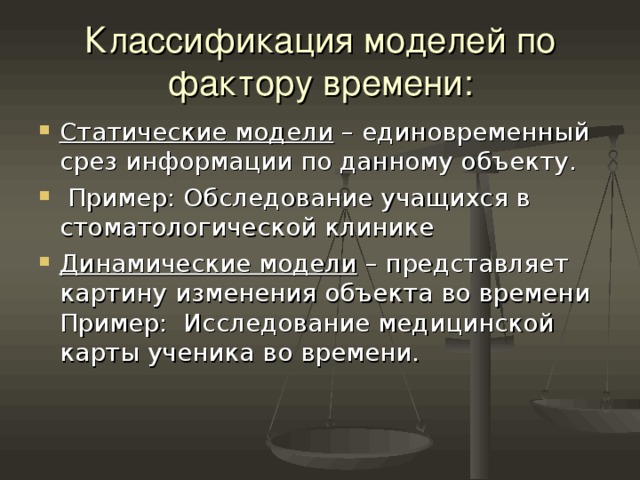 Классификация моделей по фактору времени: Статические модели – единовременный срез информации по данному объекту.  Пример: Обследование учащихся в стоматологической клинике Динамические модели – представляет картину изменения объекта во времени Пример: Исследование медицинской карты ученика во времени. 