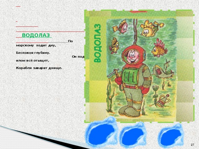          ВОДОЛАЗ    По морскому ходит дну,  Беспокоя глубину.  Он под илом всё отыщет,  Корабля заварит днище.    