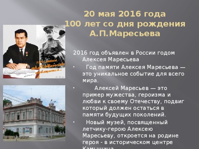 20 мая 2016 года  100 лет со дня рождения А.П.Маресьева 2016 год объявлен в России годом Алексея Маресьева  Год памяти Алексея Маресьева — это уникальное событие для всего мира.  Алексей Маресьев — это пример мужества, героизма и любви к своему Отечеству, подвиг который должен остаться в памяти будущих поколений.  Новый музей, посвященный летчику-герою Алексею Маресьеву, откроется на родине героя - в историческом центре Камышина 