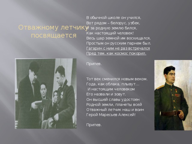  Отважному летчику посвящается В обычной школе он учился, Вот рядом – белорус, узбек, И за родную землю бился, Как настоящий человек! Весь шар земной им восхищался, Простым он русским парнем был. Гагарин с ним не раз встречался Пред тем, как космос покорил.   Припев.   Тот век сменился новым веком. Года, как облака, плывут…  И настоящим человеком Его назвали и зовут. Он высшей славы удостоен Родной земли, планеты всей Отважный летчик наш и воин Герой Маресьев Алексей!   Припев. 