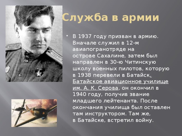 Служба в армии В 1937 году призван в армию. Вначале служил в 12-м авиапогранотряде на острове Сахалине, затем был направлен в 30-ю Читинскую школу военных пилотов, которую в 1938 перевели в Батайск . Батайское авиационное училище им. А. К. Серова , он окончил в 1940 году, получив звание младшего лейтенанта. После окончания училища был оставлен там инструктором. Там же, в Батайске, встретил войну. 