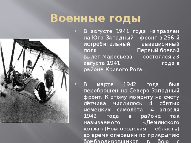 Военные годы В августе 1941 года направлен на Юго-Западный фронт в 296-й истребительный авиационный полк. Первый боевой вылет Маресьева состоялся 23 августа 1941 года в районе Кривого Рога. В марте 1942 года был переброшен на Северо-Западный фронт. К этому моменту на счету лётчика числилось 4 сбитых немецких самолёта. 4 апреля 1942 года в районе так называемого «Демянского котла» (Новгородская область) во время операции по прикрытию бомбардировщиков в бою с немцами его самолёт был подбит, а сам Алексей тяжело ранен 