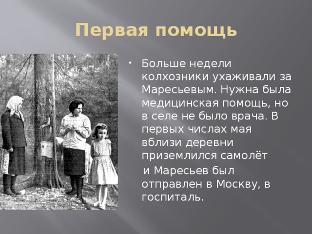 Первая помощь Больше недели колхозники ухаживали за Маресьевым. Нужна была медицинская помощь, но в селе не было врача. В первых числах мая вблизи деревни приземлился самолёт  и Маресьев был отправлен в Москву, в госпиталь. 