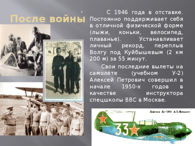 После войны  С 1946 года в отставке. Постоянно поддерживает себя в отличной физической форме (лыжи, коньки, велосипед, плаванье). Устанавливает личный рекорд, переплыв Волгу под Куйбышевым (2 км 200 м) за 55 минут.  Свои последние вылеты на самолёте (учебном У-2) Алексей Петрович совершил в начале 1950-х годов в качестве инструктора спецшколы ВВС в Москве. 