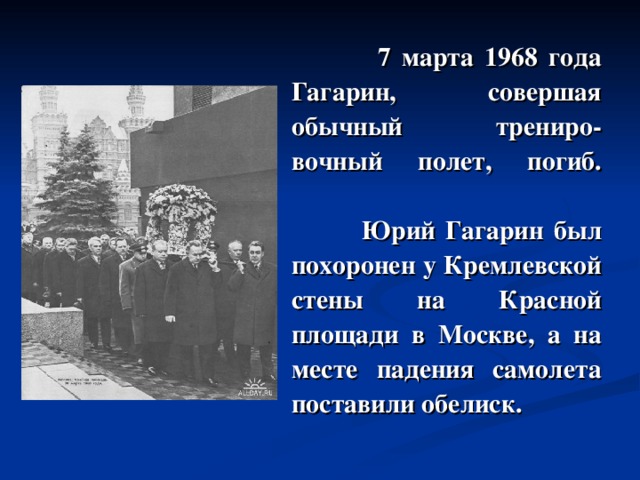  7 марта 1968 года Гагарин, совершая обычный трениро - вочный полет, погиб.     Юрий Гагарин был похоронен у Кремлевской стены на Красной площади в Москве, а на месте падения самолета поставили обелиск. 