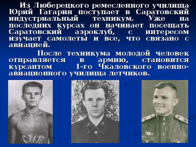  Из Люберецкого ремесленного училища Юрий Гагарин поступает в Саратовский индустриальный техникум. Уже на последних курсах он начинает посещать Саратовский аэроклуб, с интересом изучает самолеты и все, что связано с авиацией.  После техникума молодой человек отправляется в армию, становится курсантом  1-го Чкаловского военно-авиационного училища летчиков.  