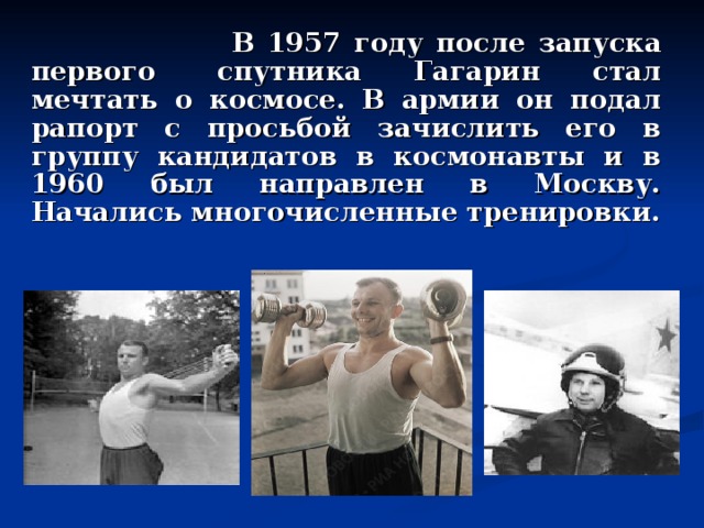  В 1957 году после запуска первого  спутника Гагарин стал мечтать о космосе. В армии он подал рапорт с просьбой зачислить его в группу кандидатов в космонавты и в 1960 был направлен в Москву. Начались многочисленные тренировки. 