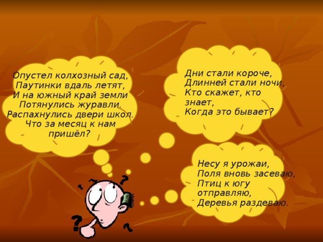 Дни стали короче, Длинней стали ночи, Кто скажет, кто знает, Когда это бывает? Опустел колхозный сад, Паутинки вдаль летят, И на южный край земли Потянулись журавли. Распахнулись двери школ. Что за месяц к нам пришёл? Несу я урожаи, Поля вновь засеваю, Птиц к югу отправляю, Деревья раздеваю. 