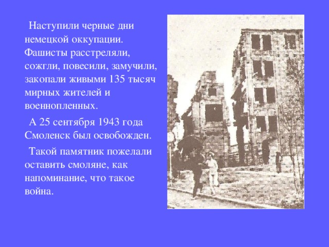  Наступили черные дни немецкой оккупации. Фашисты расстреляли, сожгли, повесили, замучили, закопали живыми 135 тысяч мирных жителей и военнопленных.  А 25 сентября 1943 года Смоленск был освобожден.  Такой памятник пожелали оставить смоляне, как напоминание, что такое война. 