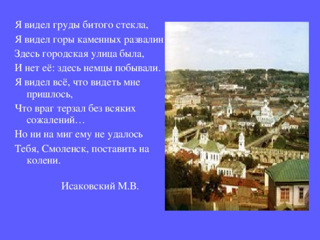 Я видел груды битого стекла, Я видел горы каменных развалин… Здесь городская улица была, И нет её: здесь немцы побывали. Я видел всё, что видеть мне пришлось, Что враг терзал без всяких сожалений… Но ни на миг ему не удалось Тебя, Смоленск, поставить на колени.  Исаковский М.В. 