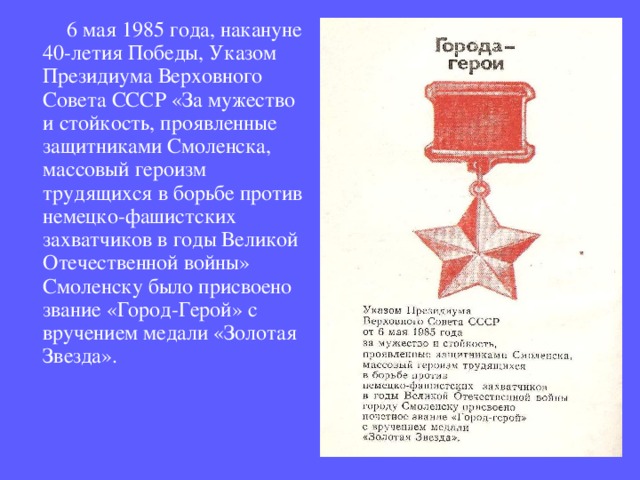  6 мая 1985 года, накануне 40-летия Победы, Указом Президиума Верховного Совета СССР «За мужество и стойкость, проявленные защитниками Смоленска, массовый героизм трудящихся в борьбе против немецко-фашистских захватчиков в годы Великой Отечественной войны» Смоленску было присвоено звание «Город-Герой» с вручением медали «Золотая Звезда».   