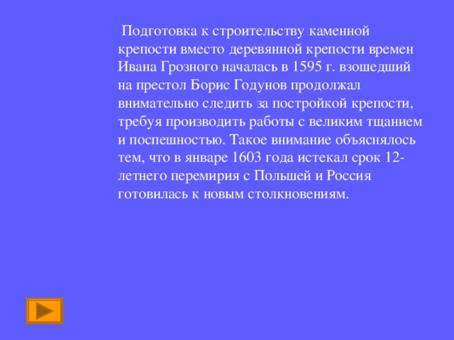  Подготовка к строительству каменной крепости вместо деревянной крепости времен Ивана Грозного началась в 1595 г. взошедший на престол Борис Годунов продолжал внимательно следить за постройкой крепости, требуя производить работы с великим тщанием и поспешностью. Такое внимание объяснялось тем, что в январе 1603 года истекал срок 12-летнего перемирия с Польшей и Россия готовилась к новым столкновениям. 