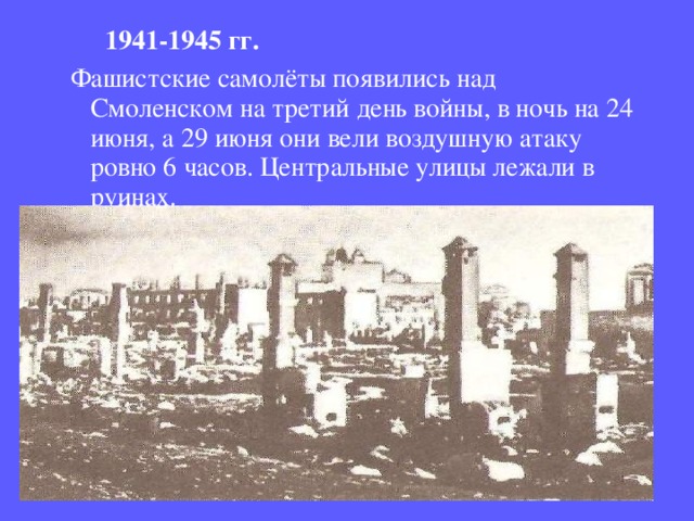  1941-1945 гг.  Фашистские самолёты появились над Смоленском на третий день войны, в ночь на 24 июня, а 29 июня они вели воздушную атаку ровно 6 часов. Центральные улицы лежали в руинах. 