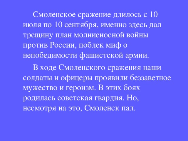  Смоленское сражение длилось с 10 июля по 10 сентября, именно здесь дал трещину план молниеносной войны против России, поблек миф о непобедимости фашистской армии.  В ходе Смоленского сражения наши солдаты и офицеры проявили беззаветное мужество и героизм. В этих боях родилась советская гвардия. Но, несмотря на это, Смоленск пал. 
