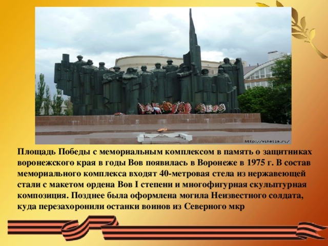 Площадь Победы с мемориальным комплексом в память о защитниках воронежского края в годы Вов появилась в Воронеже в 1975 г. В состав мемориального комплекса входят 40-метровая стела из нержавеющей стали с макетом ордена Вов I степени и многофигурная скульптурная композиция. Позднее была оформлена могила Неизвестного солдата, куда перезахоронили останки воинов из Северного мкр 