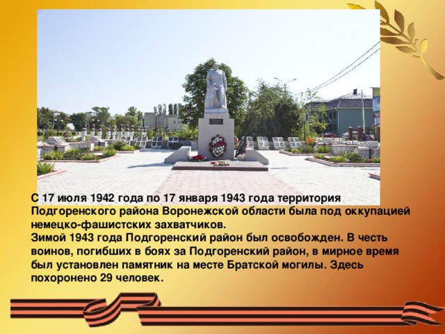С 17 июля 1942 года по 17 января 1943 года территория Подгоренского района Воронежской области была под оккупацией немецко-фашистских захватчиков. Зимой 1943 года Подгоренский район был освобожден. В честь воинов, погибших в боях за Подгоренский район, в мирное время был установлен памятник на месте Братской могилы. Здесь похоронено 29 человек. 