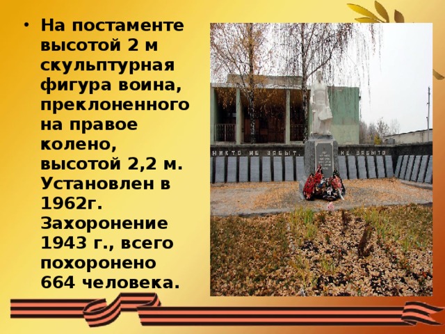 На постаменте высотой 2 м скульптурная фигура воина, преклоненного на правое колено, высотой 2,2 м. Установлен в 1962г. Захоронение 1943 г., всего похоронено 664 человека. 