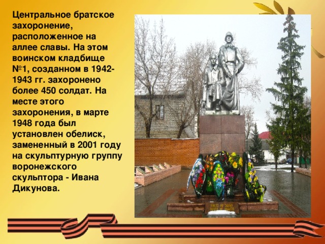 Центральное братское захоронение, расположенное на аллее славы. На этом воинском кладбище №1, созданном в 1942-1943 гг. захоронено более 450 солдат. На месте этого захоронения, в марте 1948 года был установлен обелиск, замененный в 2001 году на скульптурную группу воронежского скульптора - Ивана Дикунова. 