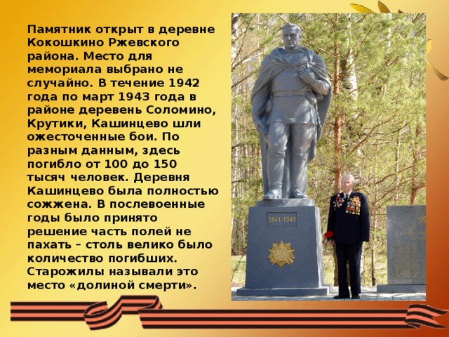 Памятник открыт в деревне Кокошкино Ржевского района. Место для мемориала выбрано не случайно. В течение 1942 года по март 1943 года в районе деревень Соломино, Крутики, Кашинцево шли ожесточенные бои. По разным данным, здесь погибло от 100 до 150 тысяч человек. Деревня Кашинцево была полностью сожжена. В послевоенные годы было принято решение часть полей не пахать – столь велико было количество погибших. Старожилы называли это место «долиной смерти». 