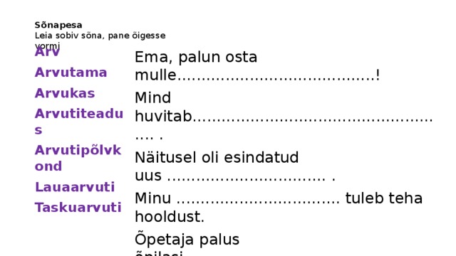 Sõnapesa  Leia sobiv sõna, pane õigesse vormi Ema, palun osta mulle.........................................! Mind huvitab...................................................... . Näitusel oli esindatud uus ................................. . Minu .................................. tuleb teha hooldust. Õpetaja palus õpilasi ......................................... . See ................... on meie vastuse jaoks liiga suur. Me vastame teie ............................. küsimustele. Arv Arvutama Arvukas Arvutiteadus Arvutipõlvkond Lauaarvuti Taskuarvuti 