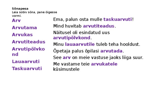 Sõnapesa  Leia sobiv sõna, pane õigesse vormi. Ema, palun osta mulle taskuarvuti ! Mind huvitab arvutiteadus . Näitusel oli esindatud uus arvutipõlvkond . Minu lauaarvutile tuleb teha hooldust. Õpetaja palus õpilasi arvutada . See arv on meie vastuse jaoks liiga suur. Me vastame teie arvukatele küsimustele Arv Arvutama Arvukas Arvutiteadus Arvutipõlvkond Lauaarvuti Taskuarvuti 