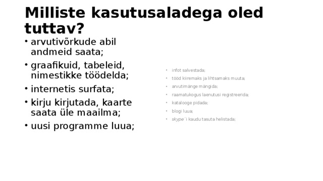 Milliste kasutusaladega oled tuttav? arvutivõrkude abil andmeid saata; graafikuid, tabeleid, nimestikke töödelda; internetis surfata; kirju kirjutada, kaarte saata üle maailma; uusi programme luua; infot salvestada; tööd kiiremaks ja lihtsamaks muuta; arvutimänge mängida; raamatukogus laenutusi registreerida; katalooge pidada; blogi luua; skype ´i kaudu tasuta helistada; 
