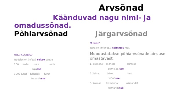  Arvsõnad   Käänduvad nagu nimi- ja omadussõnad. Järgarvsõnad Põhiarvsõnad Mitu? Kui palju? Mitmes? Täna on (mitmes?) seitsmes mai. Nädalas on (mitu?) seitse päeva.  sada saja sada Moodustatakse põhiarvsõnade ainsuse omastavast.  saja sse 1. esimene esimese esimest 1000 tuhat tuhande tuhat  esime(se) sse   tuhande sse  2. teine teise teist  tei(se) sse  3. kolmas kolmanda kolmandat  kolmanda sse    