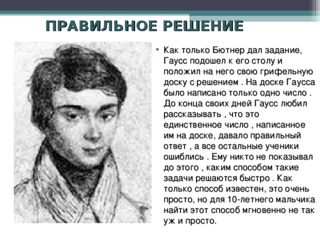 ПРАВИЛЬНОЕ РЕШЕНИЕ Как только Бютнер дал задание, Гаусс подошел к его столу и положил на него свою грифельную доску с решением . На доске Гаусса было написано только одно число . До конца своих дней Гаусс любил рассказывать , что это единственное число , написанное им на доске, давало правильный ответ , а все остальные ученики ошиблись . Ему никто не показывал до этого , каким способом такие задачи решаются быстро . Как только способ известен, это очень просто, но для 10-летнего мальчика найти этот способ мгновенно не так уж и просто. 