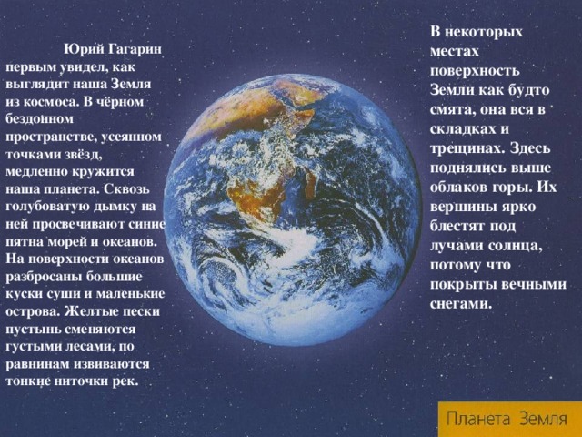 В некоторых местах поверхность Земли как будто смята, она вся в складках и трещинах. Здесь поднялись выше облаков горы. Их вершины ярко блестят под лучами солнца, потому что покрыты вечными снегами.  Юрий Гагарин первым увидел, как выглядит наша Земля из космоса. В чёрном бездонном пространстве, усеянном точками звёзд, медленно кружится наша планета. Сквозь голубоватую дымку на ней просвечивают синие пятна морей и океанов. На поверхности океанов разбросаны большие куски суши и маленькие острова. Желтые пески пустынь сменяются густыми лесами, по равнинам извиваются тонкие ниточки рек. 