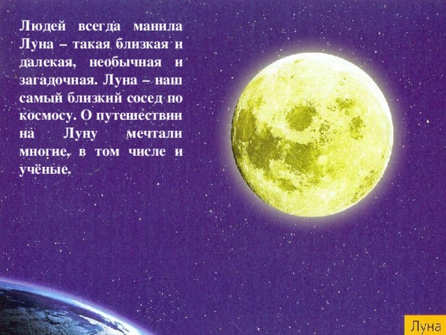 Людей всегда манила Луна – такая близкая и далекая, необычная и загадочная. Луна – наш самый близкий сосед по космосу. О путешествии на Луну мечтали многие, в том числе и учёные. 