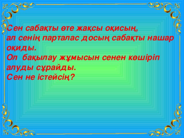 Сен сабақты өте жақсы оқисың, ал сенің парталас досың сабақты нашар оқиды. Ол бақылау жұмысын сенен көшіріп алуды сұрайды. Сен не істейсің? 