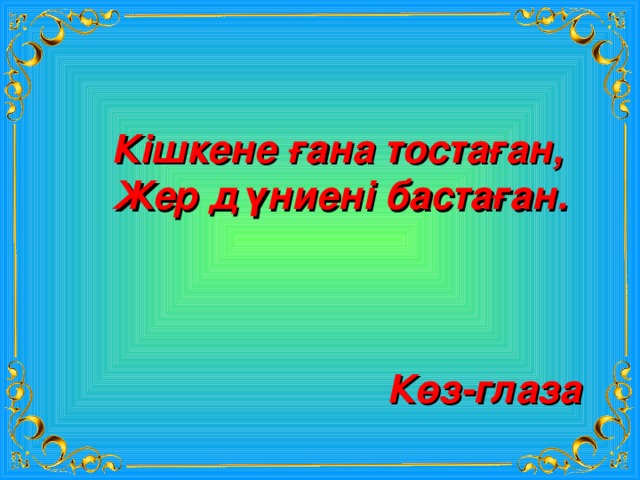 Кішкене ғана тостаған, Жер дүниені бастаған. Көз-глаза 