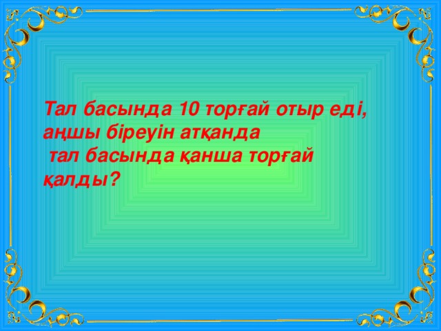 Тал басында 10 торғай отыр еді, аңшы біреуін атқанда  тал басында қанша торғай қалды? 