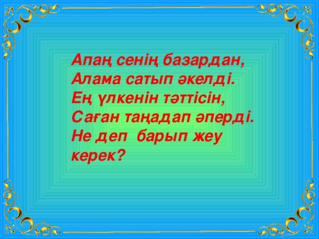 Апаң сенің базардан, Алама сатып әкелді. Ең үлкенін тәттісін, Саған таңадап әперді. Не деп барып жеу керек? 