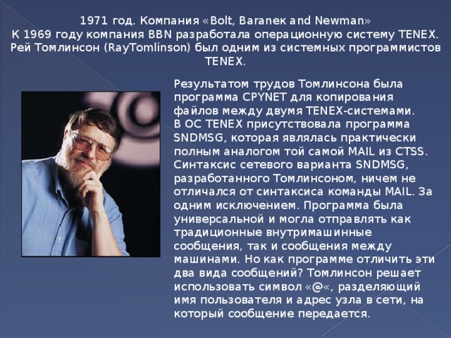 1971 год. Компания «Bolt, Baraneк and Newman» К 1969 году компания BBN разработала операционную систему TENEX. Рей Томлинсон (RayTomlinson) был одним из системных программистов TENEX. Результатом трудов Томлинсона была программа CPYNET для копирования файлов между двумя TENEX-системами. В ОС TENEX присутствовала программа SNDMSG, которая являлась практически полным аналогом той самой MAIL из CTSS. Синтаксис сетевого варианта SNDMSG, разработанного Томлинсоном, ничем не отличался от синтаксиса команды MAIL. За одним исключением. Программа была универсальной и могла отправлять как традиционные внутримашинные сообщения, так и сообщения между машинами. Но как программе отличить эти два вида сообщений? Томлинсон решает использовать символ «@«, разделяющий имя пользователя и адрес узла в сети, на который сообщение передается.  