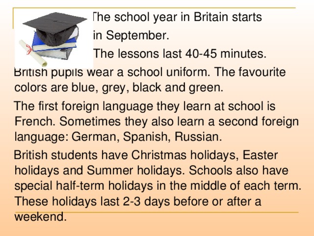 The school year in Britain starts  in September.  The lessons last 40-45 minutes.  British pupils wear a school uniform. The favourite colors are blue, grey, black and green.  The first foreign language they learn at school is French. Sometimes they also learn a second foreign language: German, Spanish, Russian.  British students have Christmas holidays, Easter holidays and Summer holidays. Schools also have special half-term holidays in the middle of each term. These holidays last 2-3 days before or after a weekend.