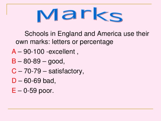 Schools in England and America use their own marks: letters or percentage  A – 90-100 -excellent ,  B – 80-89 – good,  C – 70-79 – satisfactory,  D – 60-69 bad,  E – 0-59 poor.