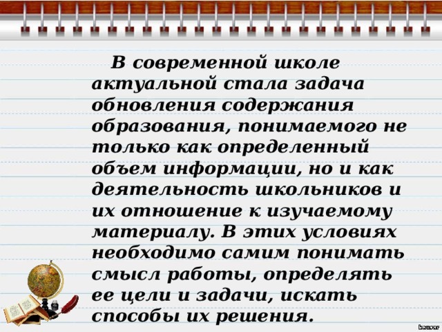  В современной школе актуальной стала задача обновления содержания образования, понимаемого не только как определенный объем информации, но и как деятельность школьников и их отношение к изучаемому материалу. В этих условиях необходимо самим понимать смысл работы, определять ее цели и задачи, искать способы их решения. 
