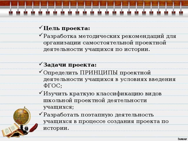 Цель проекта: Разработка методических рекомендаций для организации самостоятельной проектной деятельности учащихся по истории.   Задачи проекта: Определить ПРИНЦИПЫ проектной деятельности учащихся в условиях введения ФГОС; Изучить краткую классификацию видов школьной проектной деятельности учащихся; Разработать поэтапную деятельность учащихся в процессе создания проекта по истории. 