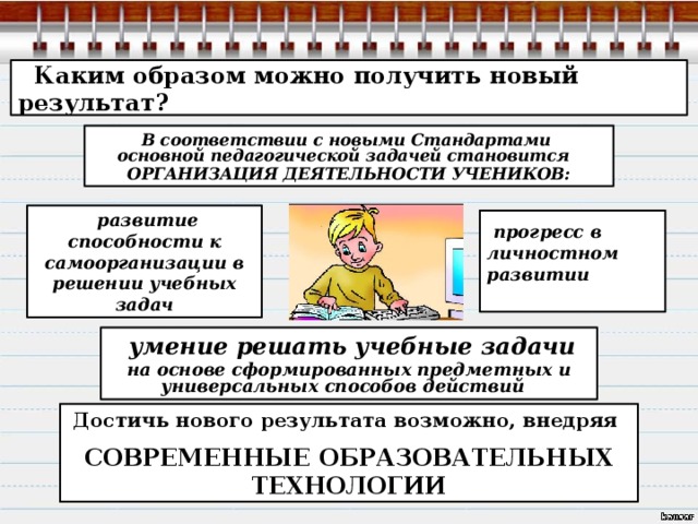  Каким образом можно получить новый результат? В соответствии с новыми Стандартами основной педагогической задачей становится ОРГАНИЗАЦИЯ ДЕЯТЕЛЬНОСТИ УЧЕНИКОВ:  развитие способности к самоорганизации в решении учебных задач  прогресс в личностном развитии   умение решать учебные задачи на основе сформированных предметных и универсальных способов действий Достичь нового результата возможно, внедряя СОВРЕМЕННЫЕ ОБРАЗОВАТЕЛЬНЫХ ТЕХНОЛОГИИ 