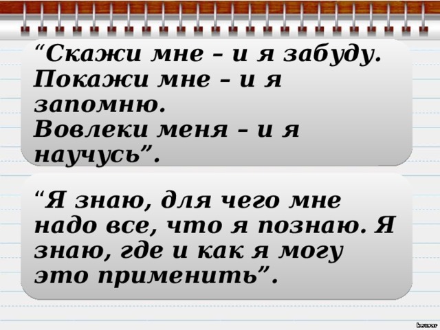 “ Скажи мне – и я забуду.  Покажи мне – и я запомню.  Вовлеки меня – и я научусь”. “ Я знаю, для чего мне надо все, что я познаю. Я знаю, где и как я могу это применить”. 