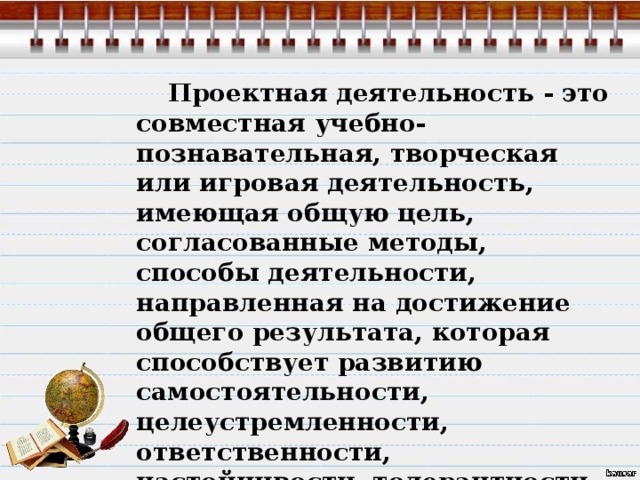  Проектная деятельность - это совместная учебно-познавательная, творческая или игровая деятельность, имеющая общую цель, согласованные методы, способы деятельности, направленная на достижение общего результата, которая способствует развитию самостоятельности, целеустремленности, ответственности, настойчивости, толерантности, инициативности. 