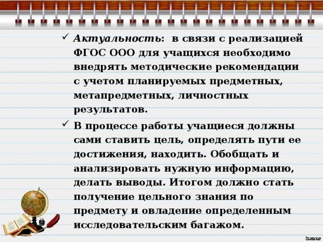 Актуальность : в связи с реализацией ФГОС ООО для учащихся необходимо внедрять методические рекомендации с учетом планируемых предметных, метапредметных, личностных результатов. В процессе работы учащиеся должны сами ставить цель, определять пути ее достижения, находить. Обобщать и анализировать нужную информацию, делать выводы. Итогом должно стать получение цельного знания по предмету и овладение определенным исследовательским багажом.  
