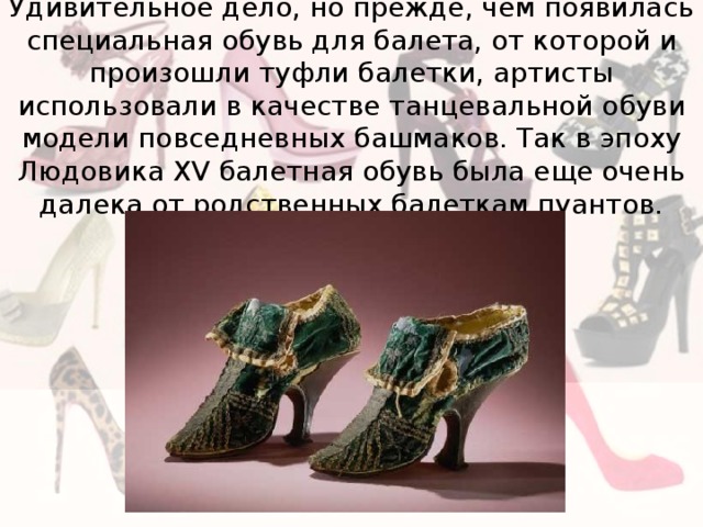 Удивительное дело, но прежде, чем появилась специальная обувь для балета, от которой и произошли туфли балетки, артисты использовали в качестве танцевальной обуви модели повседневных башмаков. Так в эпоху Людовика XV балетная обувь была еще очень далека от родственных балеткам пуантов. 