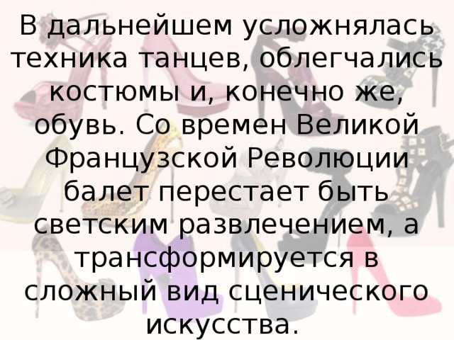 В дальнейшем усложнялась техника танцев, облегчались костюмы и, конечно же, обувь. Со времен Великой Французской Революции балет перестает быть светским развлечением, а трансформируется в сложный вид сценического искусства. 