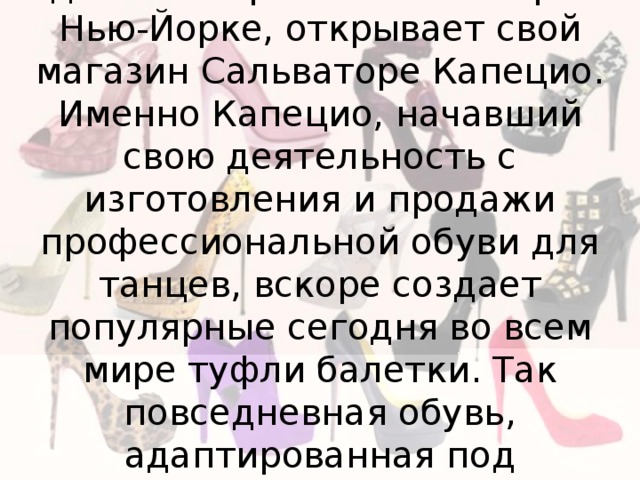 В 1887 году, как раз напротив здания Метрополитен Опера в Нью-Йорке, открывает свой магазин Сальваторе Капецио. Именно Капецио, начавший свою деятельность с изготовления и продажи профессиональной обуви для танцев, вскоре создает популярные сегодня во всем мире туфли балетки. Так повседневная обувь, адаптированная под профессиональную, вновь стала повседневной. 