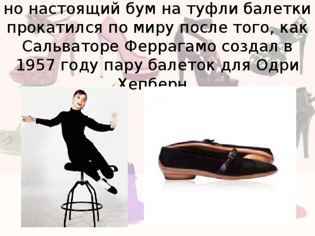но настоящий бум на туфли балетки прокатился по миру после того, как Сальваторе Феррагамо создал в 1957 году пару балеток для Одри Хепберн. 