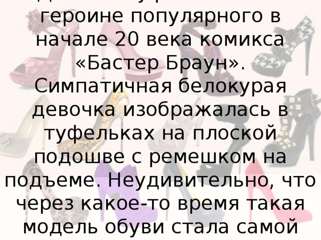 Своим названием - «Мэри Джейн» туфли обязаны героине популярного в начале 20 века комикса «Бастер Браун». Симпатичная белокурая девочка изображалась в туфельках на плоской подошве с ремешком на подъеме. Неудивительно, что через какое-то время такая модель обуви стала самой востребованной среди американских девочек. 