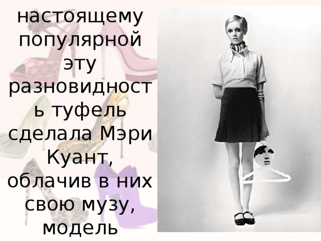 но по настоящему популярной эту разновидность туфель сделала Мэри Куант, облачив в них свою музу, модель Твигги. 